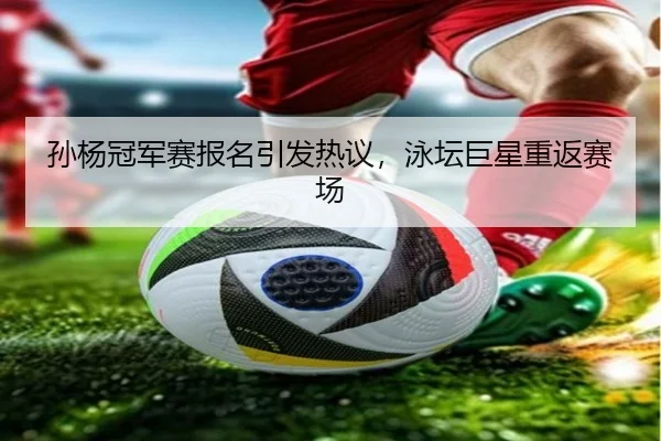 孙杨冠军赛报名引发热议，泳坛巨星重返赛场